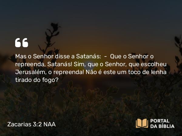 Zacarias 3:2 NAA - Mas o Senhor disse a Satanás: — Que o Senhor o repreenda, Satanás! Sim, que o Senhor, que escolheu Jerusalém, o repreenda! Não é este um toco de lenha tirado do fogo?