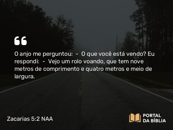 Zacarias 5:2 NAA - O anjo me perguntou: — O que você está vendo? Eu respondi: — Vejo um rolo voando, que tem nove metros de comprimento e quatro metros e meio de largura.