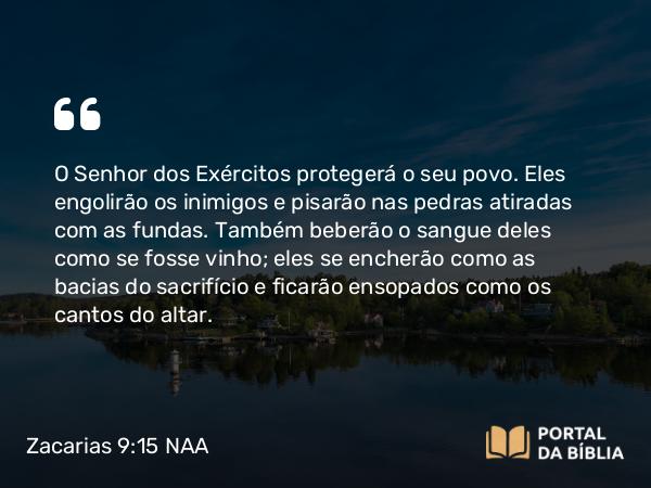 Zacarias 9:15 NAA - O Senhor dos Exércitos protegerá o seu povo. Eles engolirão os inimigos e pisarão nas pedras atiradas com as fundas. Também beberão o sangue deles como se fosse vinho; eles se encherão como as bacias do sacrifício e ficarão ensopados como os cantos do altar.