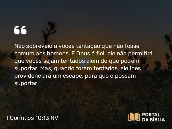 I Coríntios 10:13 NVI - Não sobreveio a vocês tentação que não fosse comum aos homens. E Deus é fiel; ele não permitirá que vocês sejam tentados além do que podem suportar. Mas, quando forem tentados, ele lhes providenciará um escape, para que o possam suportar.