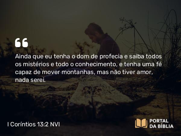 I Coríntios 13:2 NVI - Ainda que eu tenha o dom de profecia e saiba todos os mistérios e todo o conhecimento, e tenha uma fé capaz de mover montanhas, mas não tiver amor, nada serei.