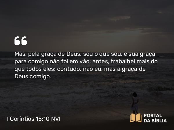 I Coríntios 15:10 NVI - Mas, pela graça de Deus, sou o que sou, e sua graça para comigo não foi em vão; antes, trabalhei mais do que todos eles; contudo, não eu, mas a graça de Deus comigo.