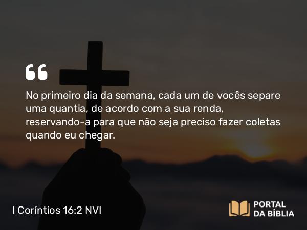 I Coríntios 16:2 NVI - No primeiro dia da semana, cada um de vocês separe uma quantia, de acordo com a sua renda, reservando-a para que não seja preciso fazer coletas quando eu chegar.