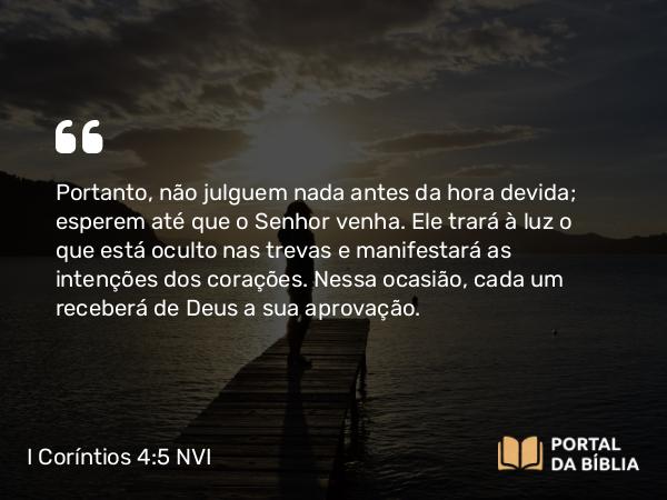 I Coríntios 4:5 NVI - Portanto, não julguem nada antes da hora devida; esperem até que o Senhor venha. Ele trará à luz o que está oculto nas trevas e manifestará as intenções dos corações. Nessa ocasião, cada um receberá de Deus a sua aprovação.