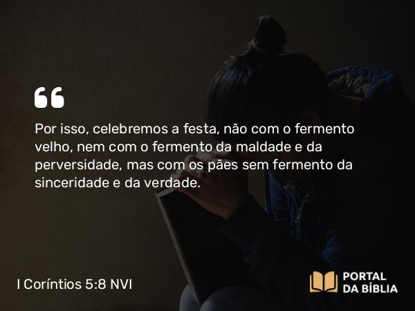 I Coríntios 5:8 NVI - Por isso, celebremos a festa, não com o fermento velho, nem com o fermento da maldade e da perversidade, mas com os pães sem fermento da sinceridade e da verdade.