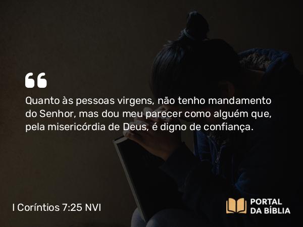 I Coríntios 7:25 NVI - Quanto às pessoas virgens, não tenho mandamento do Senhor, mas dou meu parecer como alguém que, pela misericórdia de Deus, é digno de confiança.