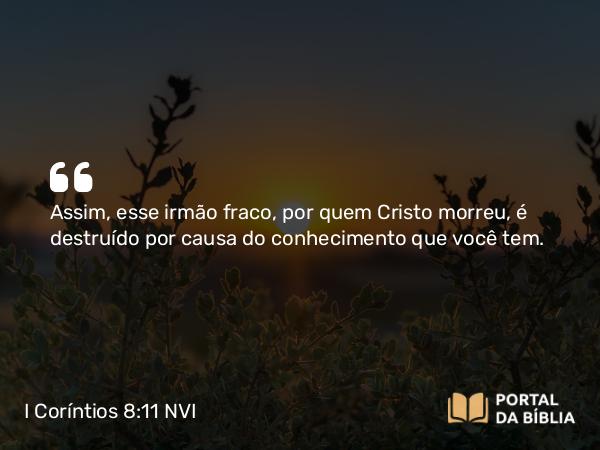 I Coríntios 8:11 NVI - Assim, esse irmão fraco, por quem Cristo morreu, é destruído por causa do conhecimento que você tem.