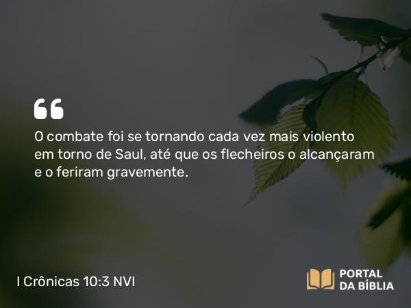 I Crônicas 10:3 NVI - O combate foi se tornando cada vez mais violento em torno de Saul, até que os flecheiros o alcançaram e o feriram gravemente.