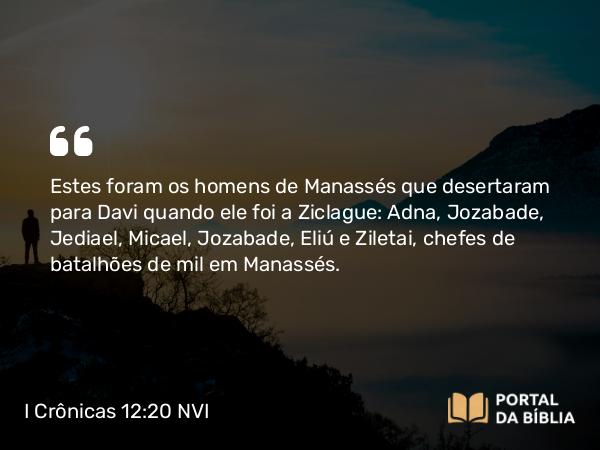 I Crônicas 12:20 NVI - Estes foram os homens de Manassés que desertaram para Davi quando ele foi a Ziclague: Adna, Jozabade, Jediael, Micael, Jozabade, Eliú e Ziletai, chefes de batalhões de mil em Manassés.