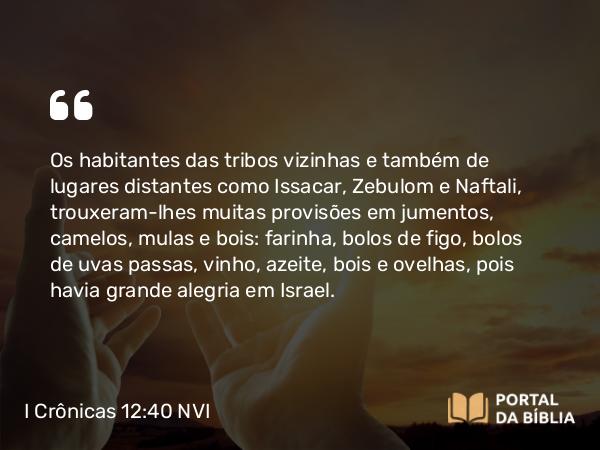 I Crônicas 12:40 NVI - Os habitantes das tribos vizinhas e também de lugares distantes como Issacar, Zebulom e Naftali, trouxeram-lhes muitas provisões em jumentos, camelos, mulas e bois: farinha, bolos de figo, bolos de uvas passas, vinho, azeite, bois e ovelhas, pois havia grande alegria em Israel.