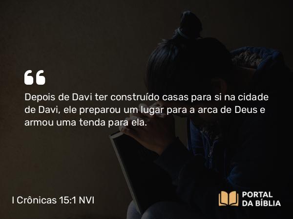 I Crônicas 15:1 NVI - Depois de Davi ter construído casas para si na cidade de Davi, ele preparou um lugar para a arca de Deus e armou uma tenda para ela.