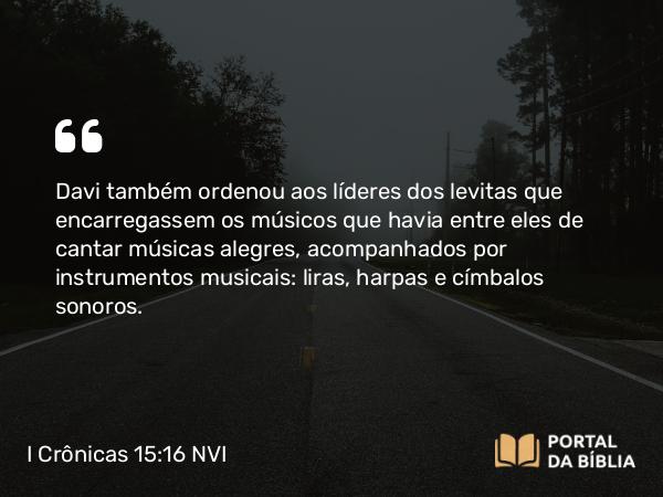 I Crônicas 15:16 NVI - Davi também ordenou aos líderes dos levitas que encarregassem os músicos que havia entre eles de cantar músicas alegres, acompanhados por instrumentos musicais: liras, harpas e címbalos sonoros.