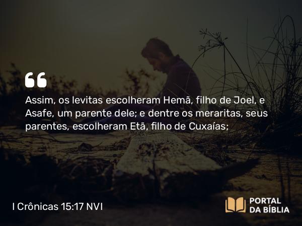 I Crônicas 15:17 NVI - Assim, os levitas escolheram Hemã, filho de Joel, e Asafe, um parente dele; e dentre os meraritas, seus parentes, escolheram Etã, filho de Cuxaías;