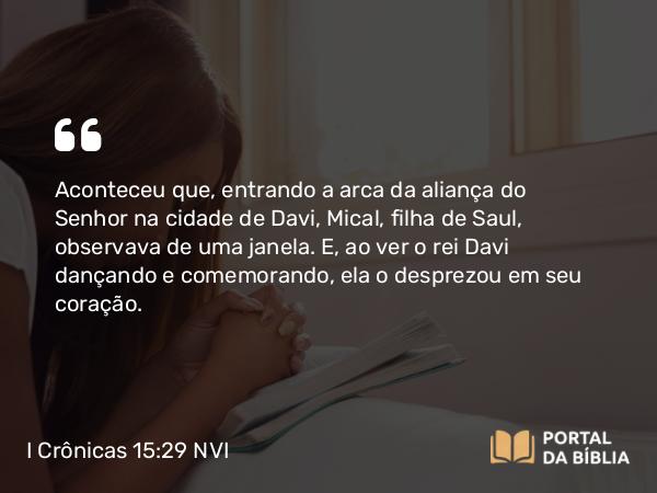 I Crônicas 15:29 NVI - Aconteceu que, entrando a arca da aliança do Senhor na cidade de Davi, Mical, filha de Saul, observava de uma janela. E, ao ver o rei Davi dançando e comemorando, ela o desprezou em seu coração.