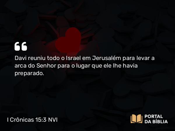 I Crônicas 15:3 NVI - Davi reuniu todo o Israel em Jerusalém para levar a arca do Senhor para o lugar que ele lhe havia preparado.