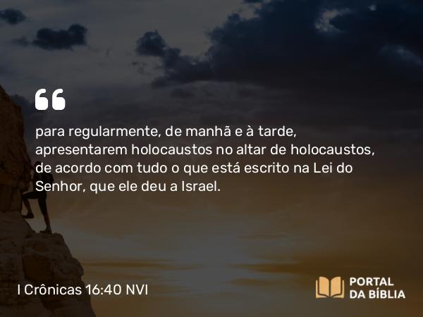 I Crônicas 16:40 NVI - para regularmente, de manhã e à tarde, apresentarem holocaustos no altar de holocaustos, de acordo com tudo o que está escrito na Lei do Senhor, que ele deu a Israel.