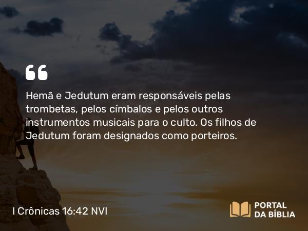 I Crônicas 16:42 NVI - Hemã e Jedutum eram responsáveis pelas trombetas, pelos címbalos e pelos outros instrumentos musicais para o culto. Os filhos de Jedutum foram designados como porteiros.