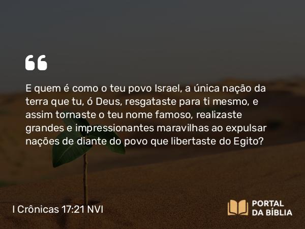 I Crônicas 17:21 NVI - E quem é como o teu povo Israel, a única nação da terra que tu, ó Deus, resgataste para ti mesmo, e assim tornaste o teu nome famoso, realizaste grandes e impressionantes maravilhas ao expulsar nações de diante do povo que libertaste do Egito?