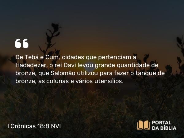 I Crônicas 18:8 NVI - De Tebá e Cum, cidades que pertenciam a Hadadezer, o rei Davi levou grande quantidade de bronze, que Salomão utilizou para fazer o tanque de bronze, as colunas e vários utensílios.