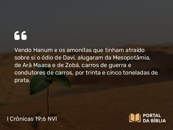 I Crônicas 19:6 NVI - Vendo Hanum e os amonitas que tinham atraído sobre si o ódio de Davi, alugaram da Mesopotâmia, de Arã Maaca e de Zobá, carros de guerra e condutores de carros, por trinta e cinco toneladas de prata.