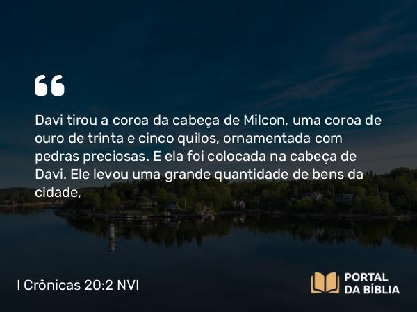 I Crônicas 20:2 NVI - Davi tirou a coroa da cabeça de Milcon, uma coroa de ouro de trinta e cinco quilos, ornamentada com pedras preciosas. E ela foi colocada na cabeça de Davi. Ele levou uma grande quantidade de bens da cidade,