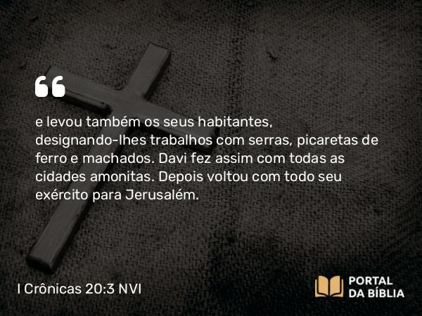 I Crônicas 20:3 NVI - e levou também os seus habitantes, designando-lhes trabalhos com serras, picaretas de ferro e machados. Davi fez assim com todas as cidades amonitas. Depois voltou com todo seu exército para Jerusalém.