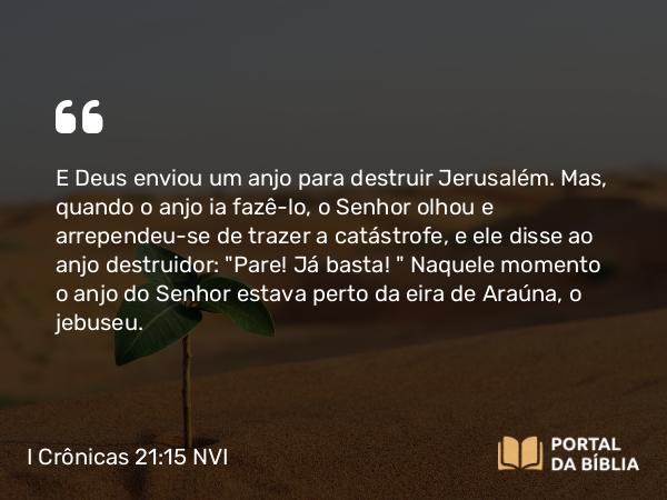 I Crônicas 21:15 NVI - E Deus enviou um anjo para destruir Jerusalém. Mas, quando o anjo ia fazê-lo, o Senhor olhou e arrependeu-se de trazer a catástrofe, e ele disse ao anjo destruidor: 