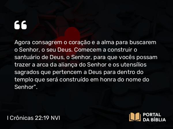 I Crônicas 22:19 NVI - Agora consagrem o coração e a alma para buscarem o Senhor, o seu Deus. Comecem a construir o santuário de Deus, o Senhor, para que vocês possam trazer a arca da aliança do Senhor e os utensílios sagrados que pertencem a Deus para dentro do templo que será construído em honra do nome do Senhor