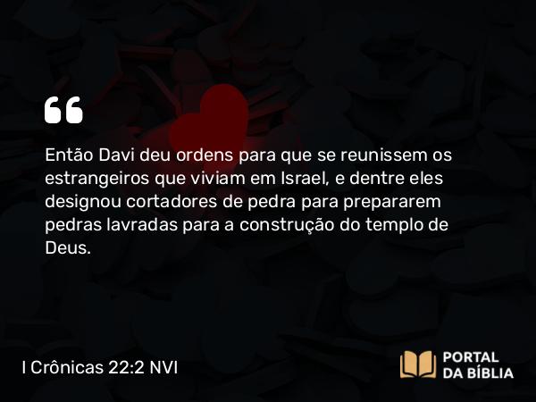 I Crônicas 22:2 NVI - Então Davi deu ordens para que se reunissem os estrangeiros que viviam em Israel, e dentre eles designou cortadores de pedra para prepararem pedras lavradas para a construção do templo de Deus.