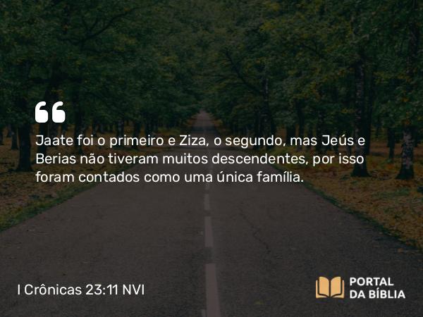 I Crônicas 23:11 NVI - Jaate foi o primeiro e Ziza, o segundo, mas Jeús e Berias não tiveram muitos descendentes, por isso foram contados como uma única família.