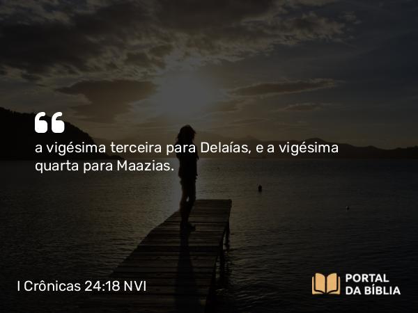 I Crônicas 24:18 NVI - a vigésima terceira para Delaías, e a vigésima quarta para Maazias.