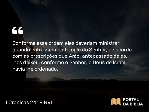 I Crônicas 24:19 NVI - Conforme essa ordem eles deveriam ministrar quando entrassem no templo do Senhor, de acordo com as prescrições que Arão, antepassado deles, lhes deixou, conforme o Senhor, o Deus de Israel, havia lhe ordenado.