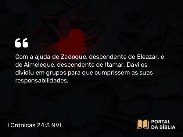 I Crônicas 24:3 NVI - Com a ajuda de Zadoque, descendente de Eleazar, e de Aimeleque, descendente de Itamar, Davi os dividiu em grupos para que cumprissem as suas responsabilidades.