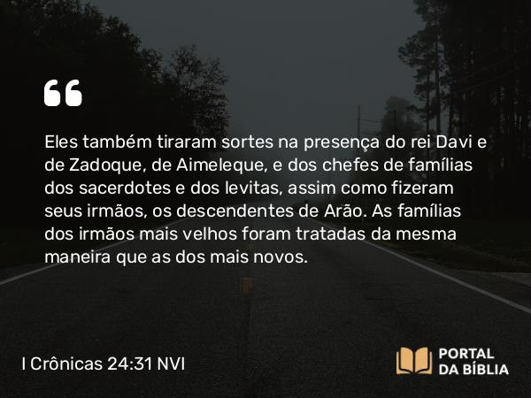 I Crônicas 24:31 NVI - Eles também tiraram sortes na presença do rei Davi e de Zadoque, de Aimeleque, e dos chefes de famílias dos sacerdotes e dos levitas, assim como fizeram seus irmãos, os descendentes de Arão. As famílias dos irmãos mais velhos foram tratadas da mesma maneira que as dos mais novos.