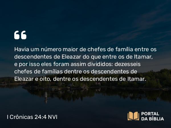 I Crônicas 24:4 NVI - Havia um número maior de chefes de família entre os descendentes de Eleazar do que entre os de Itamar, e por isso eles foram assim divididos: dezesseis chefes de famílias dentre os descendentes de Eleazar e oito, dentre os descendentes de Itamar.