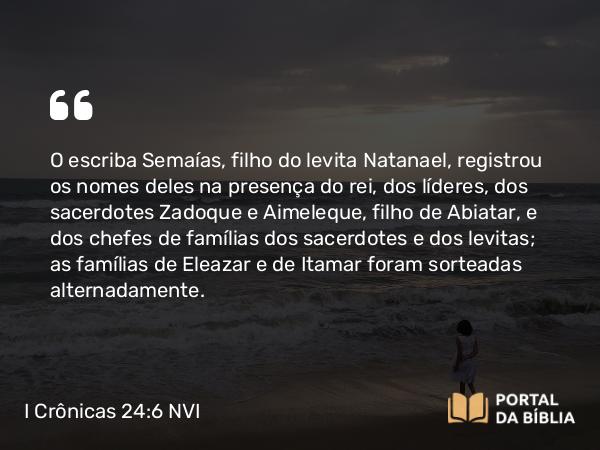 I Crônicas 24:6 NVI - O escriba Semaías, filho do levita Natanael, registrou os nomes deles na presença do rei, dos líderes, dos sacerdotes Zadoque e Aimeleque, filho de Abiatar, e dos chefes de famílias dos sacerdotes e dos levitas; as famílias de Eleazar e de Itamar foram sorteadas alternadamente.