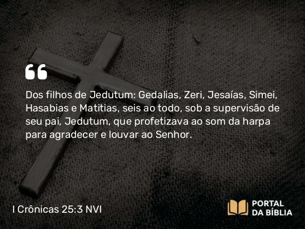 I Crônicas 25:3 NVI - Dos filhos de Jedutum: Gedalias, Zeri, Jesaías, Simei, Hasabias e Matitias, seis ao todo, sob a supervisão de seu pai, Jedutum, que profetizava ao som da harpa para agradecer e louvar ao Senhor.