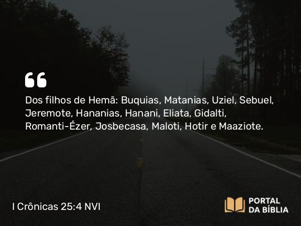 I Crônicas 25:4 NVI - Dos filhos de Hemã: Buquias, Matanias, Uziel, Sebuel, Jeremote, Hananias, Hanani, Eliata, Gidalti, Romanti-Ézer, Josbecasa, Maloti, Hotir e Maaziote.