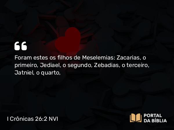 I Crônicas 26:2 NVI - Foram estes os filhos de Meselemias: Zacarias, o primeiro, Jediael, o segundo, Zebadias, o terceiro, Jatniel, o quarto,