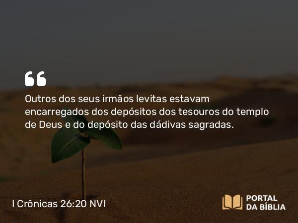 I Crônicas 26:20 NVI - Outros dos seus irmãos levitas estavam encarregados dos depósitos dos tesouros do templo de Deus e do depósito das dádivas sagradas.