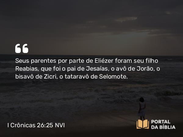 I Crônicas 26:25 NVI - Seus parentes por parte de Eliézer foram seu filho Reabias, que foi o pai de Jesaías, o avô de Jorão, o bisavô de Zicri, o tataravô de Selomote.