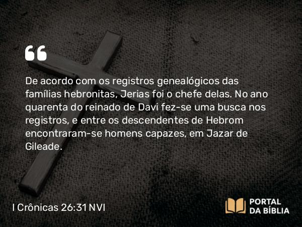 I Crônicas 26:31 NVI - De acordo com os registros genealógicos das famílias hebronitas, Jerias foi o chefe delas. No ano quarenta do reinado de Davi fez-se uma busca nos registros, e entre os descendentes de Hebrom encontraram-se homens capazes, em Jazar de Gileade.