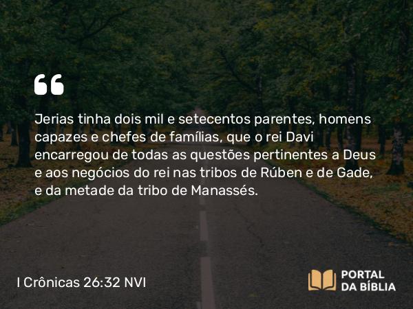 I Crônicas 26:32 NVI - Jerias tinha dois mil e setecentos parentes, homens capazes e chefes de famílias, que o rei Davi encarregou de todas as questões pertinentes a Deus e aos negócios do rei nas tribos de Rúben e de Gade, e da metade da tribo de Manassés.