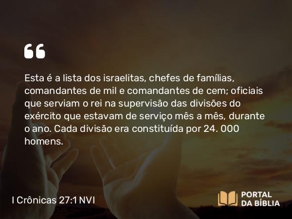 I Crônicas 27:1 NVI - Esta é a lista dos israelitas, chefes de famílias, comandantes de mil e comandantes de cem; oficiais que serviam o rei na supervisão das divisões do exército que estavam de serviço mês a mês, durante o ano. Cada divisão era constituída por 24. 000 homens.