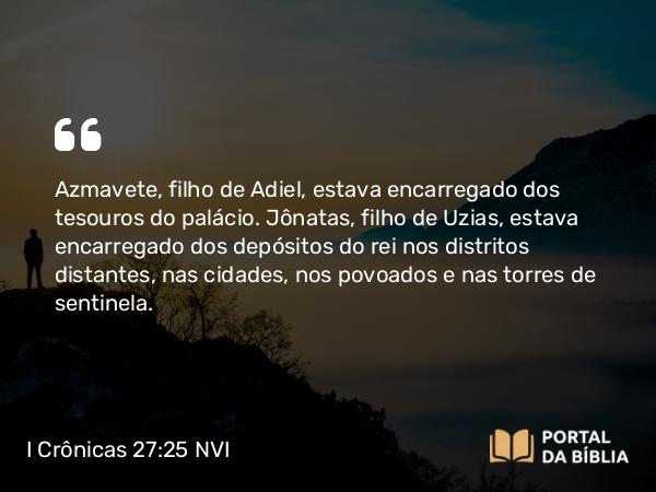 I Crônicas 27:25 NVI - Azmavete, filho de Adiel, estava encarregado dos tesouros do palácio. Jônatas, filho de Uzias, estava encarregado dos depósitos do rei nos distritos distantes, nas cidades, nos povoados e nas torres de sentinela.