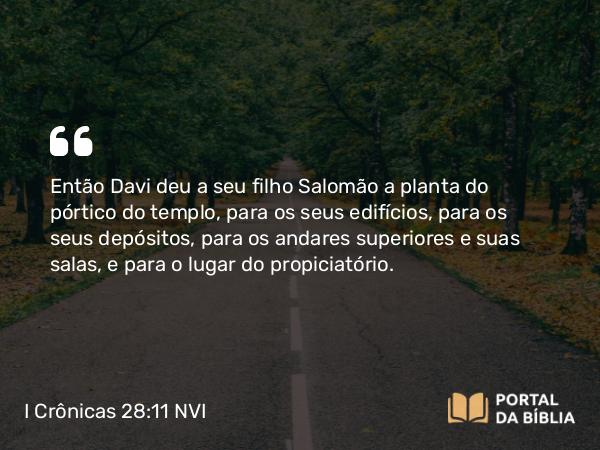 I Crônicas 28:11 NVI - Então Davi deu a seu filho Salomão a planta do pórtico do templo, para os seus edifícios, para os seus depósitos, para os andares superiores e suas salas, e para o lugar do propiciatório.