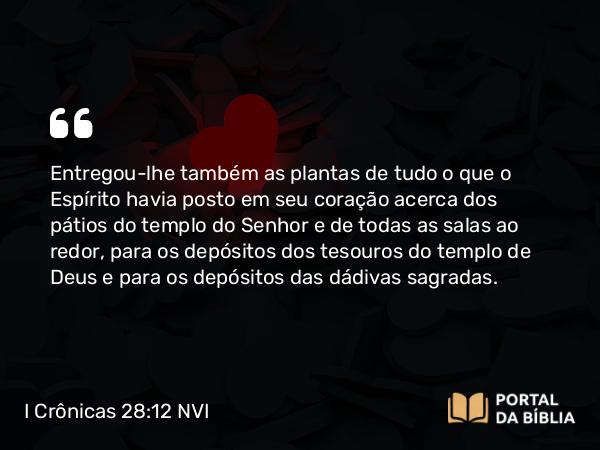 I Crônicas 28:12 NVI - Entregou-lhe também as plantas de tudo o que o Espírito havia posto em seu coração acerca dos pátios do templo do Senhor e de todas as salas ao redor, para os depósitos dos tesouros do templo de Deus e para os depósitos das dádivas sagradas.