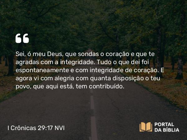 I Crônicas 29:17 NVI - Sei, ó meu Deus, que sondas o coração e que te agradas com a integridade. Tudo o que dei foi espontaneamente e com integridade de coração. E agora vi com alegria com quanta disposição o teu povo, que aqui está, tem contribuído.