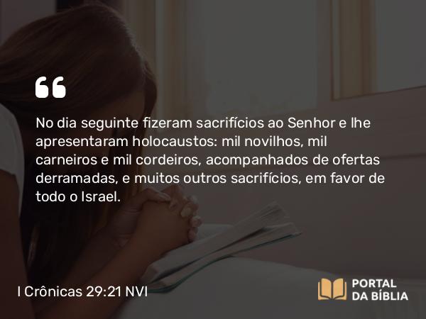 I Crônicas 29:21 NVI - No dia seguinte fizeram sacrifícios ao Senhor e lhe apresentaram holocaustos: mil novilhos, mil carneiros e mil cordeiros, acompanhados de ofertas derramadas, e muitos outros sacrifícios, em favor de todo o Israel.