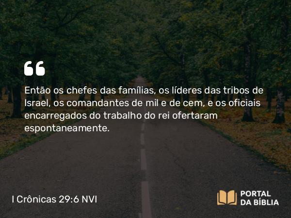 I Crônicas 29:6 NVI - Então os chefes das famílias, os líderes das tribos de Israel, os comandantes de mil e de cem, e os oficiais encarregados do trabalho do rei ofertaram espontaneamente.